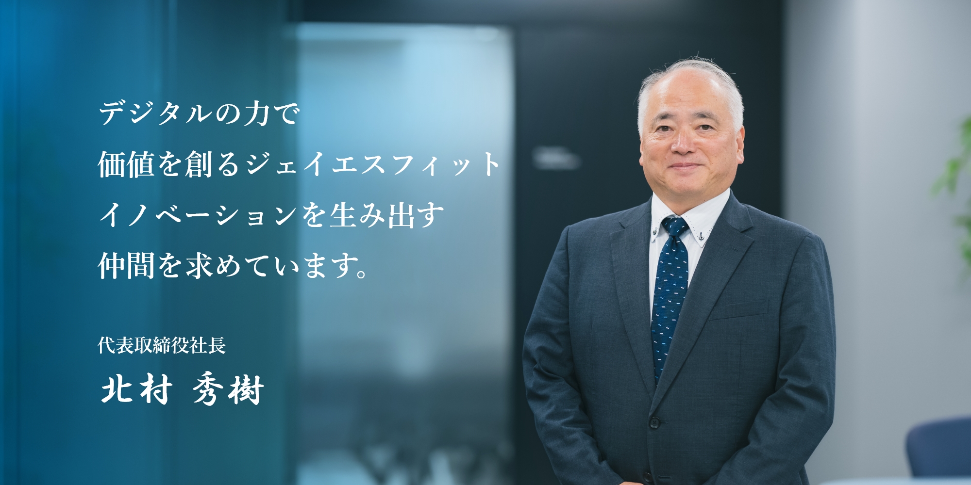 デジタルの力で価値を創るジェイエスフィット イノベーションを生み出す仲間を求めています。 代表取締役社長 北村 秀樹